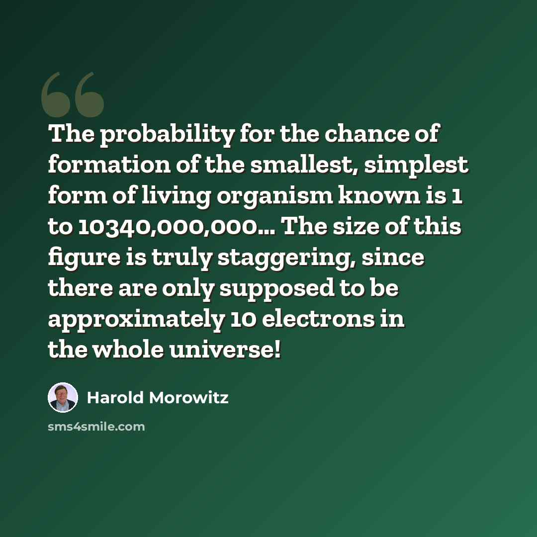 “The probability for the chance of formation of the smallest, simplest form of living organism known is 1 to 10340,000,000… The size of this figure is truly staggering, since there are only supposed to be approximately 10 electrons in the whole universe!” quote by Harold Morowitz