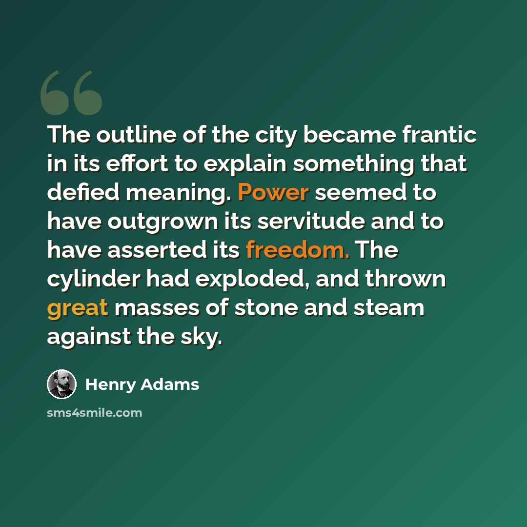 “The outline of the city became frantic in its effort to explain something that defied meaning. Power seemed to have outgrown its servitude and to have asserted its freedom. The cylinder had exploded, and thrown great masses of stone and steam against the sky.” quote by Henry Adams