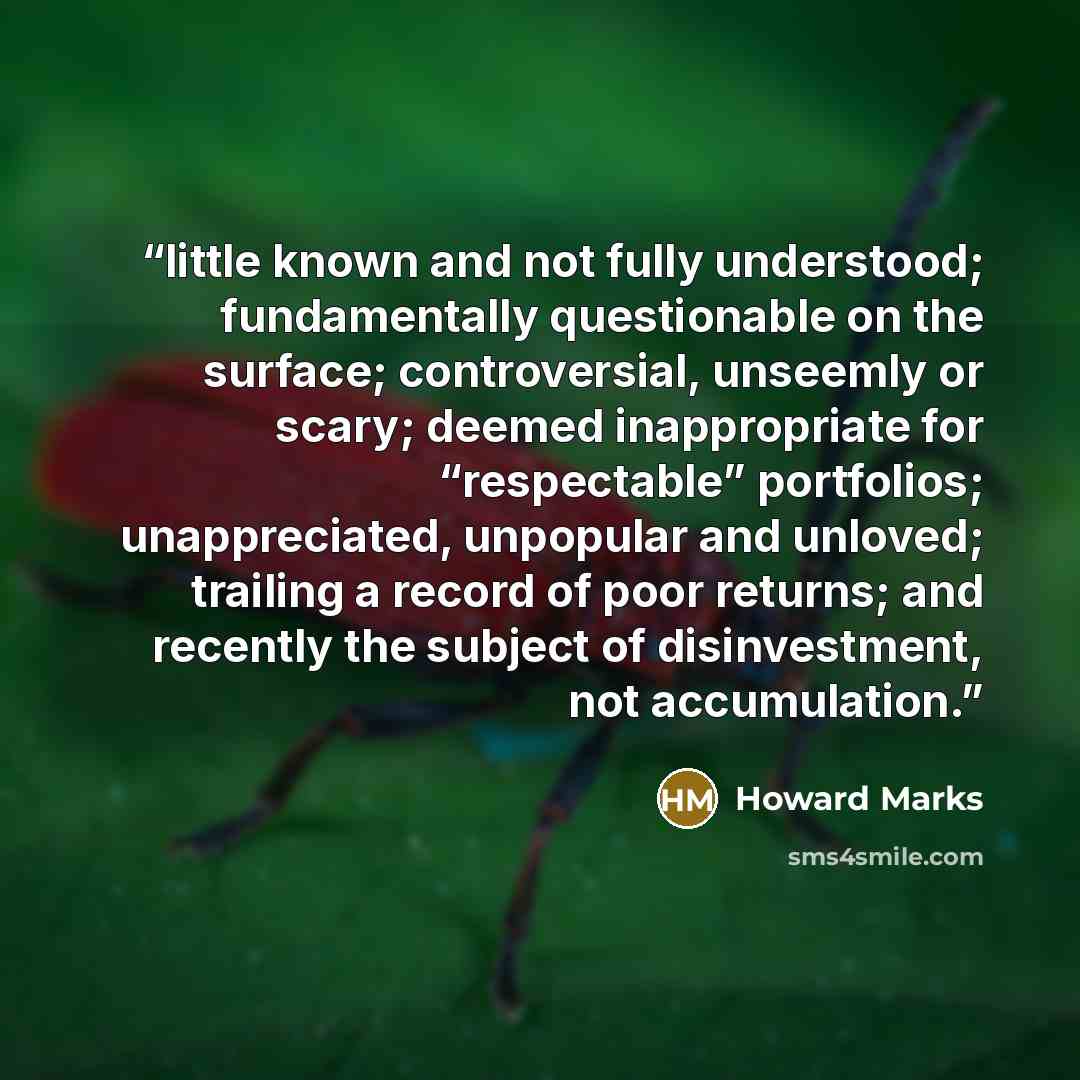 “little known and not fully understood; fundamentally questionable on the surface; controversial, unseemly or scary; deemed inappropriate for “respectable” portfolios; unappreciated, unpopular and unloved; trailing a record of poor returns; and recently the subject of disinvestment, not accumulation.” quote by Howard Marks