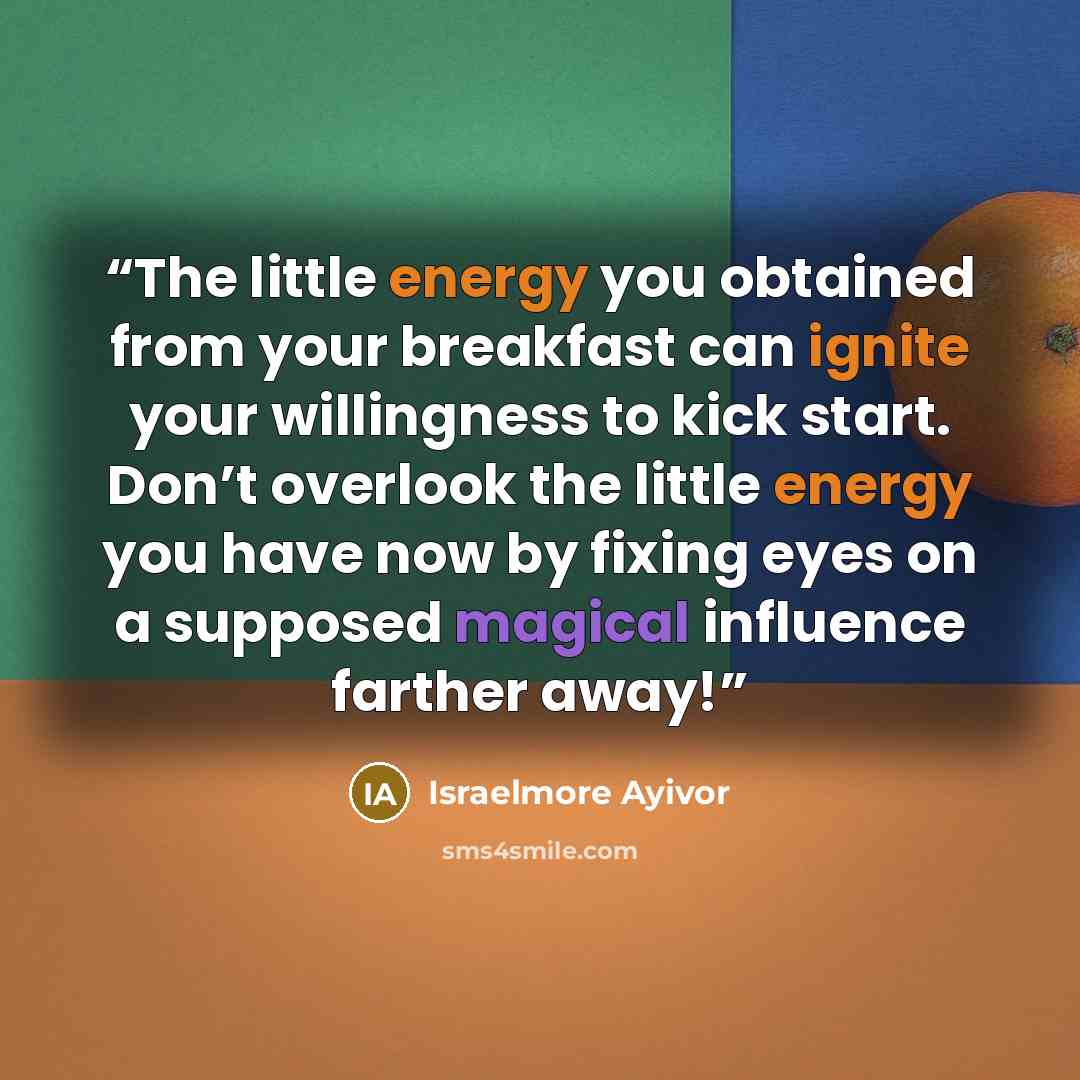 “The little energy you obtained from your breakfast can ignite your willingness to kick start. Don’t overlook the little energy you have now by fixing eyes on a supposed magical influence farther away!” quote by Israelmore Ayivor