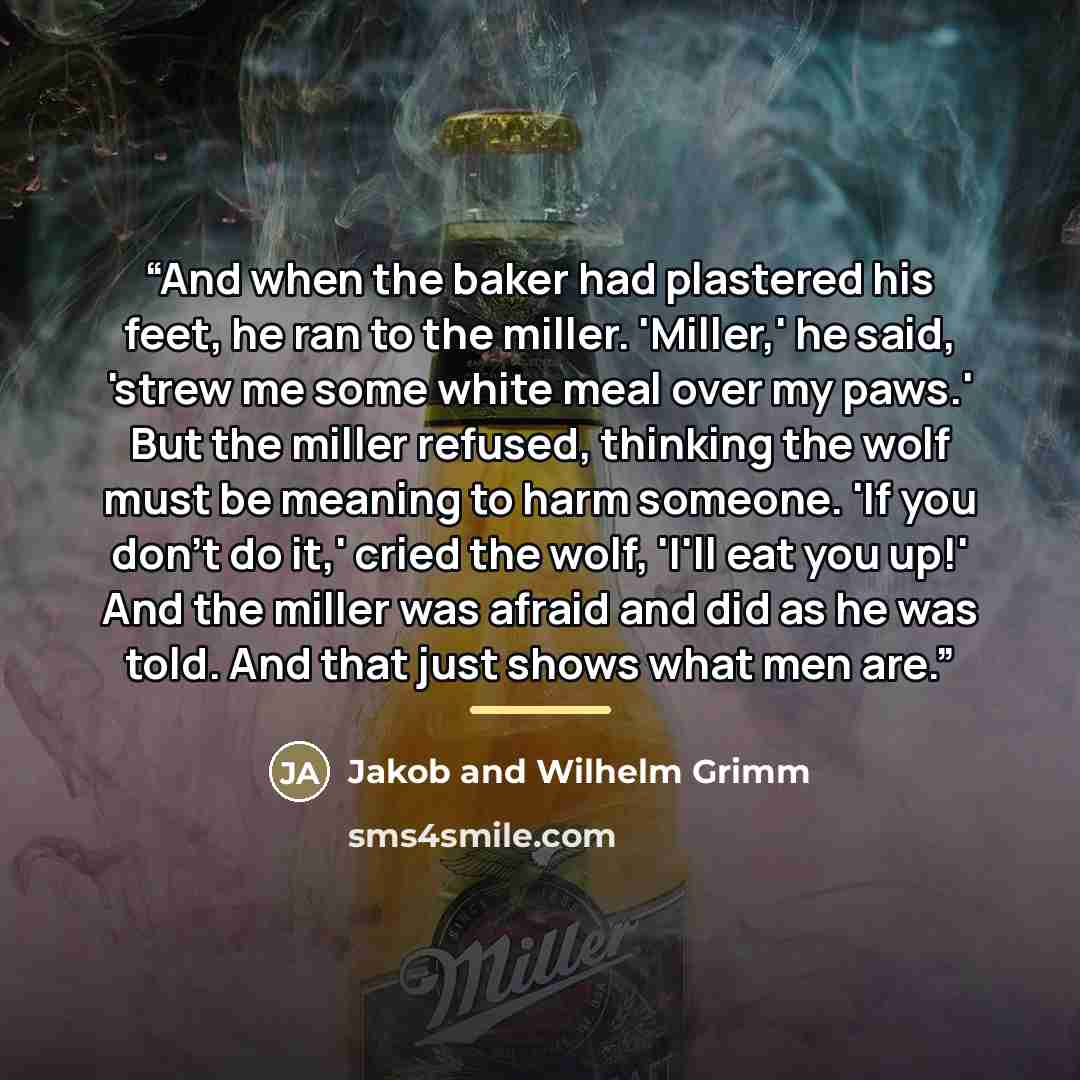 “And when the baker had plastered his feet, he ran to the miller. 'Miller,' he said, 'strew me some white meal over my paws.' But the miller refused, thinking the wolf must be meaning to harm someone. 'If you don't do it,' cried the wolf, 'I'll eat you up!' And the miller was afraid and did as he…” quote by Jakob and Wilhelm Grimm