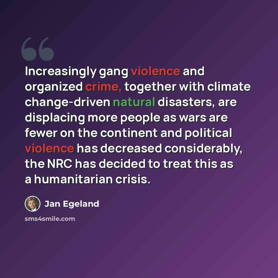 “Increasingly gang violence and organized crime, together with climate change-driven natural disasters, are displacing more people as wars are fewer on the continent and political violence has decreased considerably, the NRC has decided to treat this as a humanitarian crisis.” quote by Jan Egeland