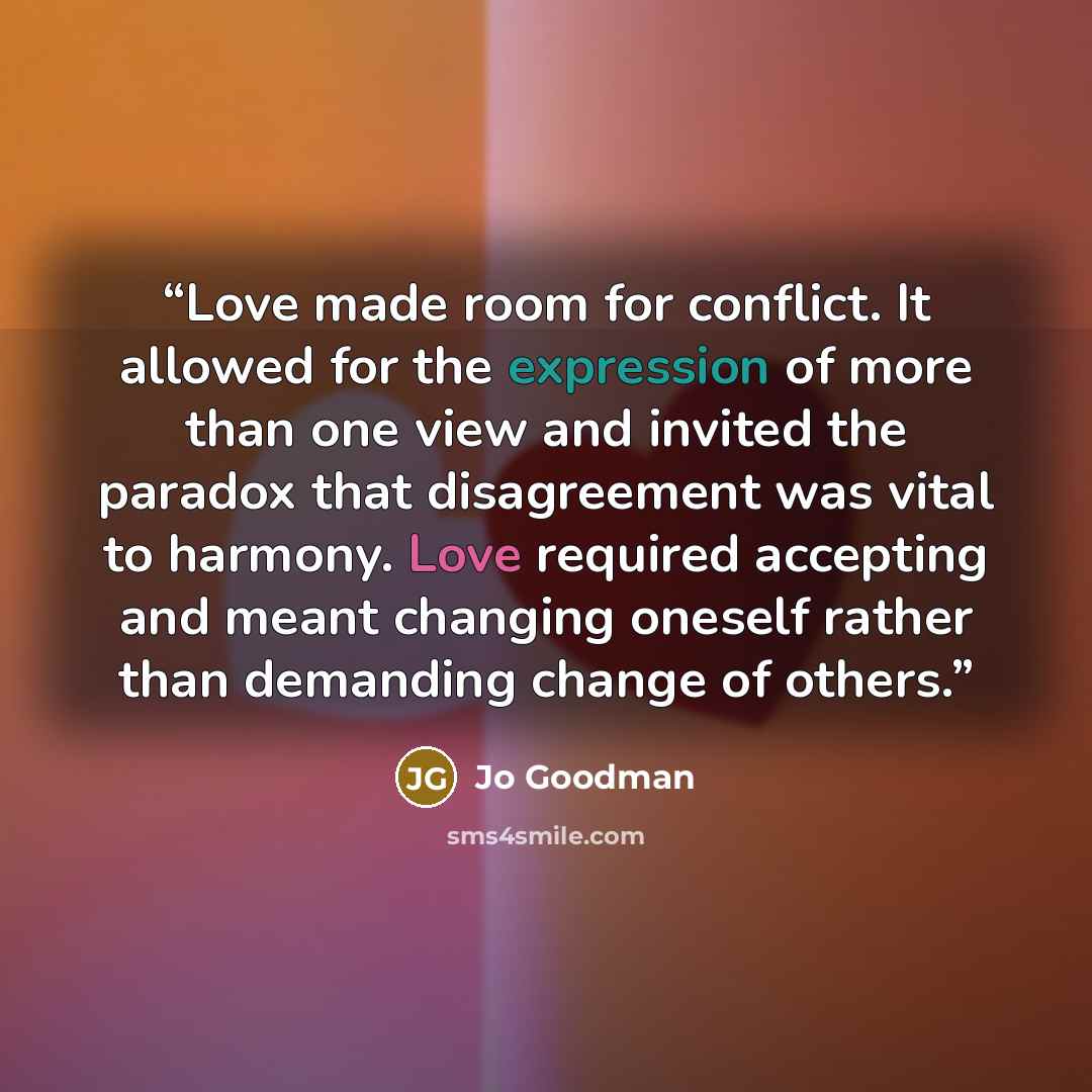 “Love made room for conflict. It allowed for the expression of more than one view and invited the paradox that disagreement was vital to harmony. Love required accepting and meant changing oneself rather than demanding change of others.” quote by Jo Goodman