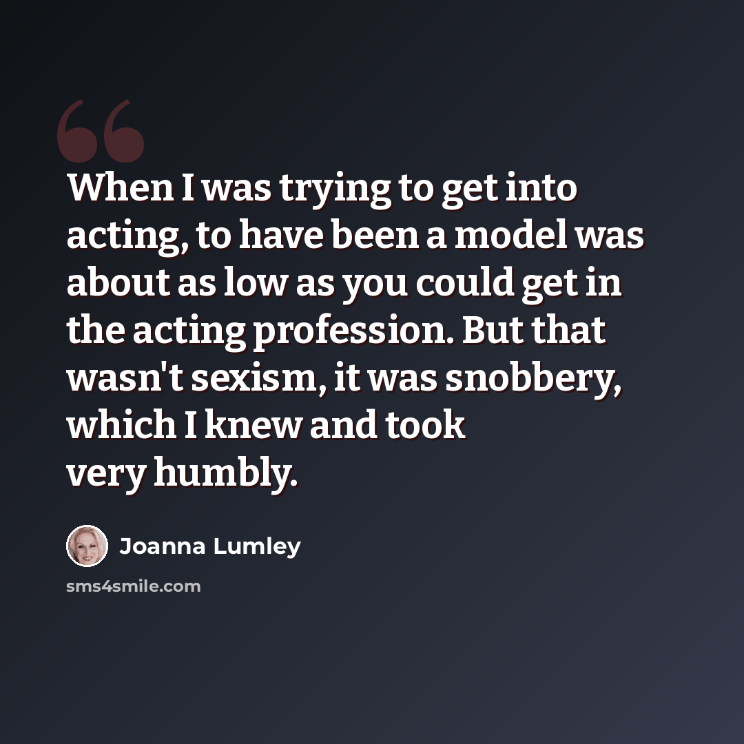 “When I was trying to get into acting, to have been a model was about as low as you could get in the acting profession. But that wasn't sexism, it was snobbery, which I knew and took very humbly.” quote by Joanna Lumley
