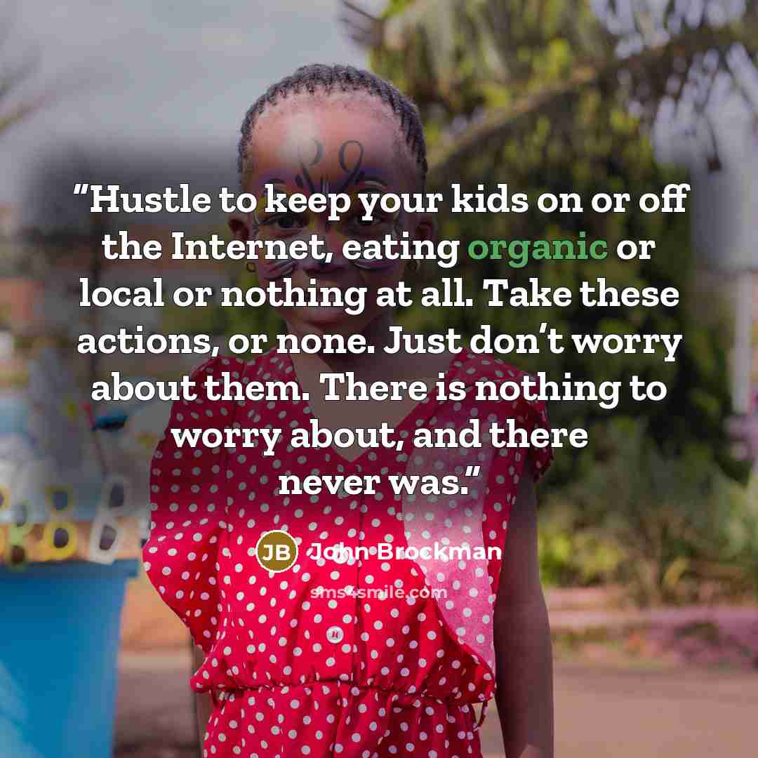 “Hustle to keep your kids on or off the Internet, eating organic or local or nothing at all. Take these actions, or none. Just don’t worry about them. There is nothing to worry about, and there never was.” quote by John Brockman
