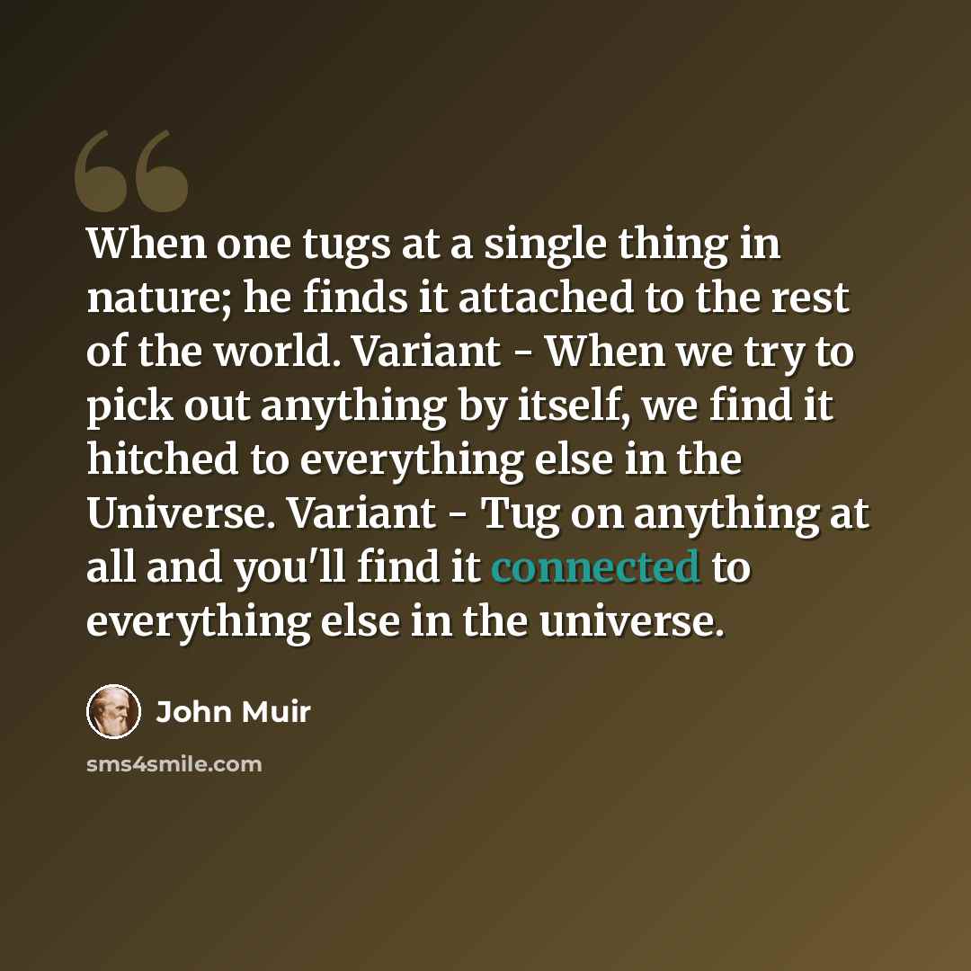 “When one tugs at a single thing in nature; he finds it attached to the rest of the world. Variant - When we try to pick out anything by itself, we find it hitched to everything else in the Universe. Variant - Tug on anything at all and you'll find it connected to everything else in the universe.” quote by John Muir