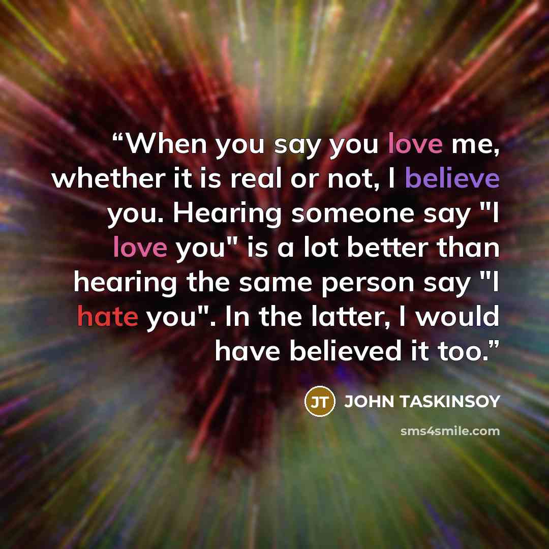 “When you say you love me, whether it is real or not, I believe you. Hearing someone say "I love you" is a lot better than hearing the same person say "I hate you". In the latter, I would have believed it too.” quote by John Taskinsoy