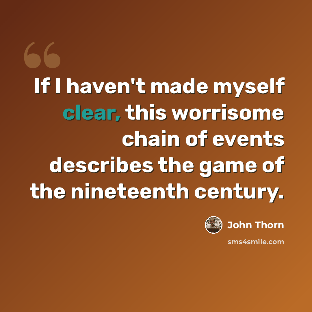 “If I haven't made myself clear, this worrisome chain of events describes the game of the nineteenth century.” quote by John Thorn