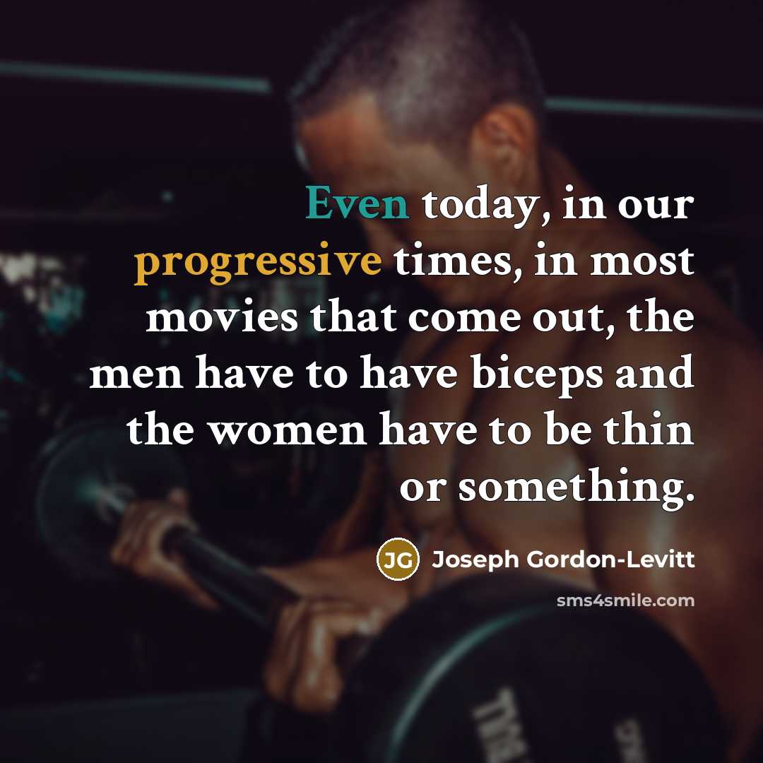 “Even today, in our progressive times, in most movies that come out, the men have to have biceps and the women have to be thin or something.” quote by Joseph Gordon-Levitt