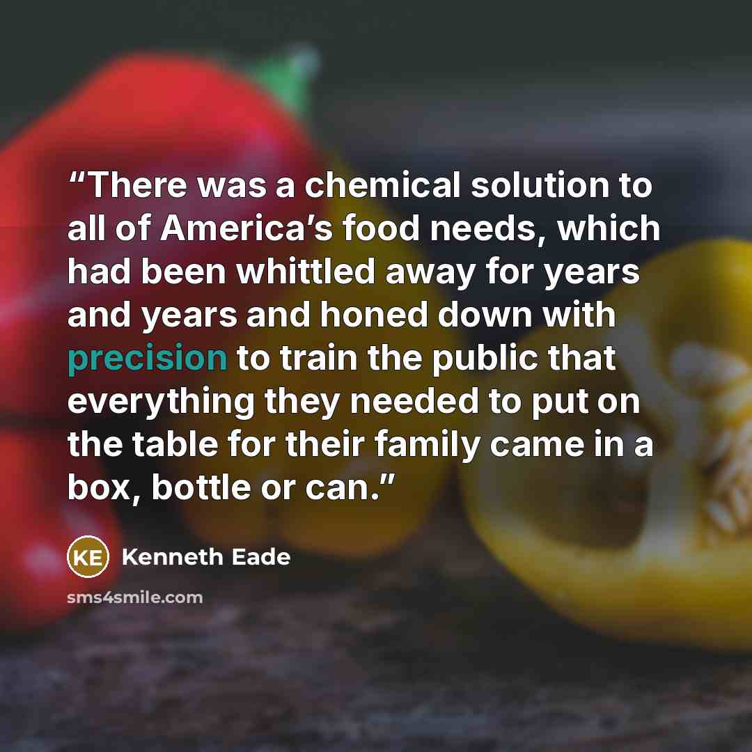 “There was a chemical solution to all of America’s food needs, which had been whittled away for years and years and honed down with precision to train the public that everything they needed to put on the table for their family came in a box, bottle or can.” quote by Kenneth Eade