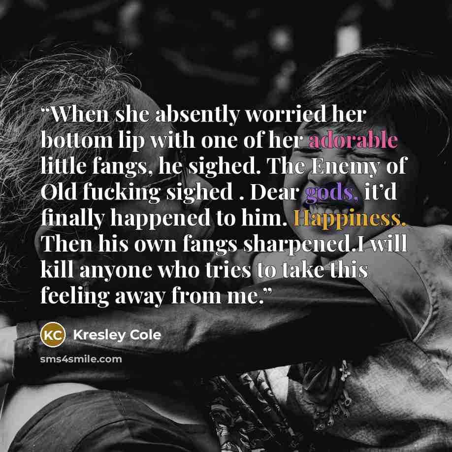 “When she absently worried her bottom lip with one of her adorable little fangs, he sighed. The Enemy of Old fucking sighed . Dear gods, it’d finally happened to him. Happiness. Then his own fangs sharpened.I will kill anyone who tries to take this feeling away from me.” quote by Kresley Cole