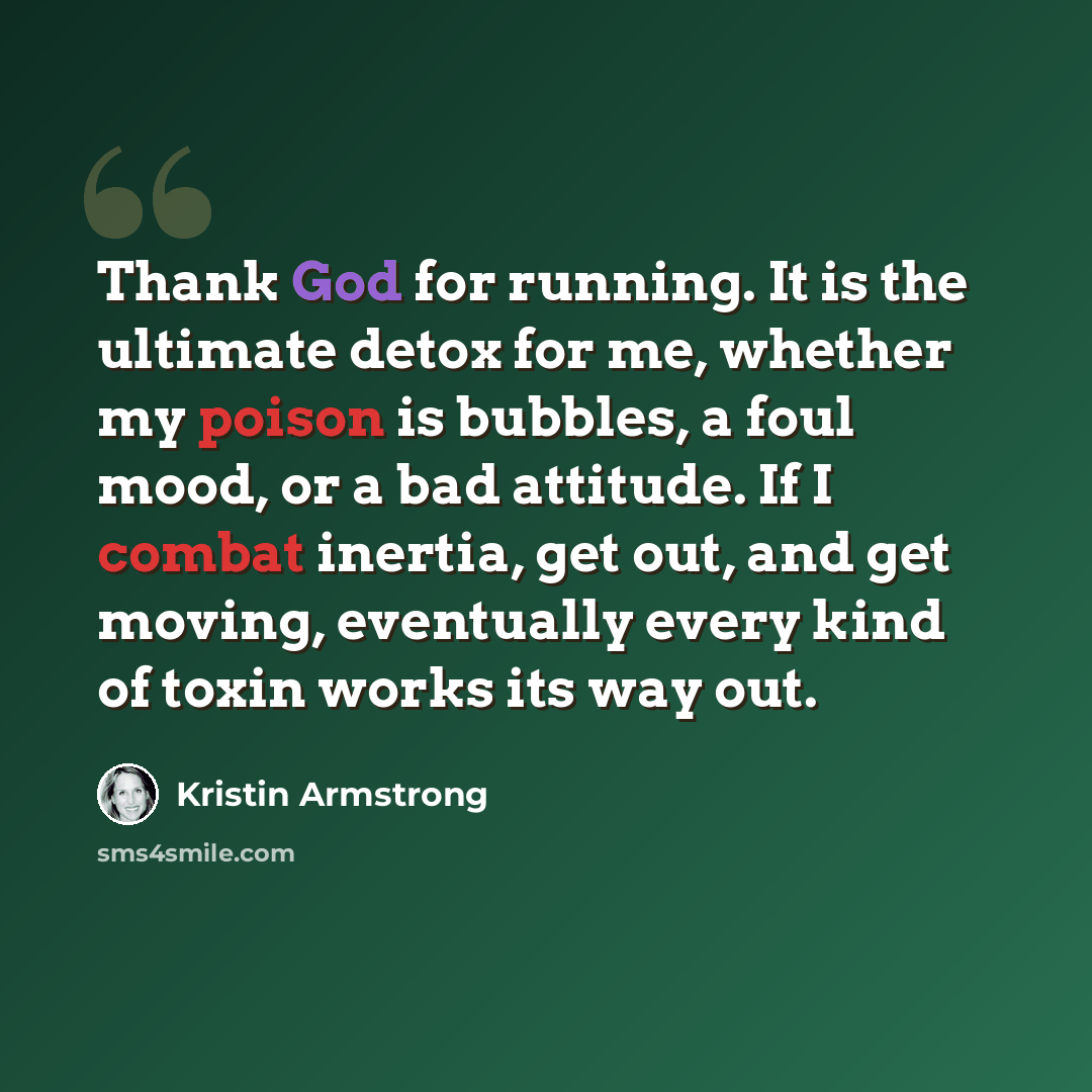 “Thank God for running. It is the ultimate detox for me, whether my poison is bubbles, a foul mood, or a bad attitude. If I combat inertia, get out, and get moving, eventually every kind of toxin works its way out.” quote by Kristin Armstrong