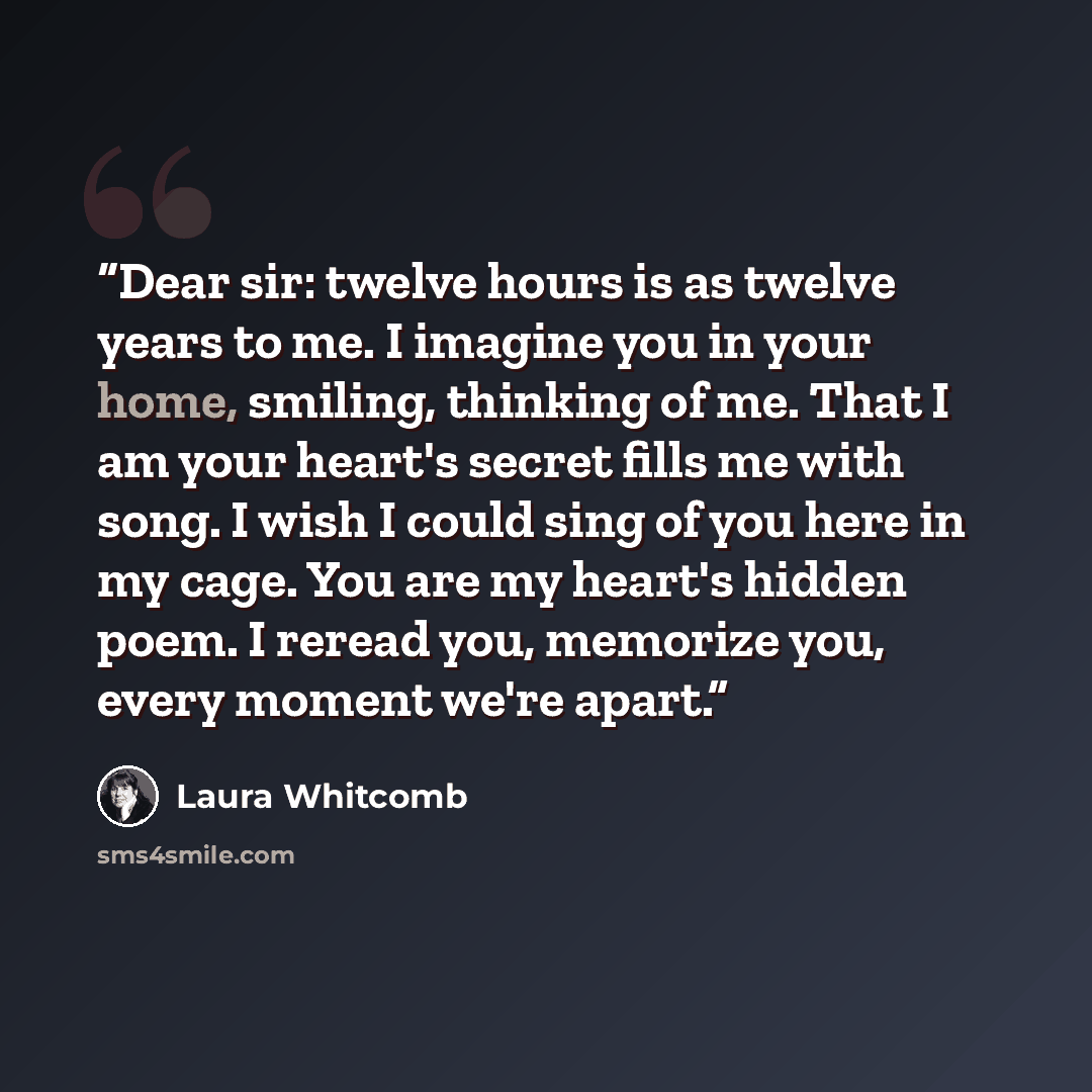“Dear sir: twelve hours is as twelve years to me. I imagine you in your home, smiling, thinking of me. That I am your heart's secret fills me with song. I wish I could sing of you here in my cage. You are my heart's hidden poem. I reread you, memorize you, every moment we're apart.” quote by Laura Whitcomb