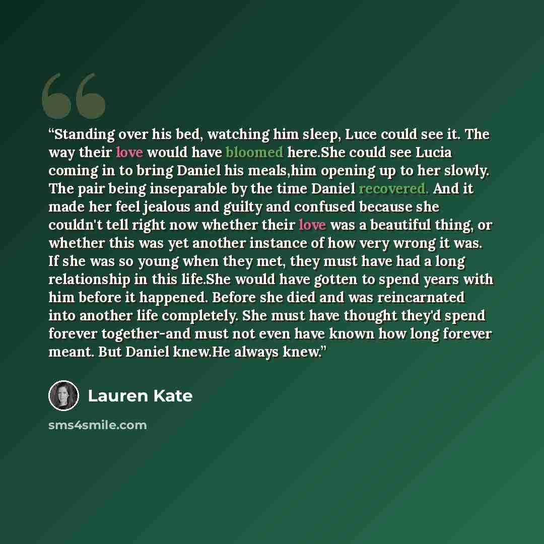 “Standing over his bed, watching him sleep, Luce could see it. The way their love would have bloomed here.She could see Lucia coming in to bring Daniel his meals,him opening up to her slowly. The pair being inseparable by the time Daniel recovered. And it made her feel jealous and guilty and…” quote by Lauren Kate