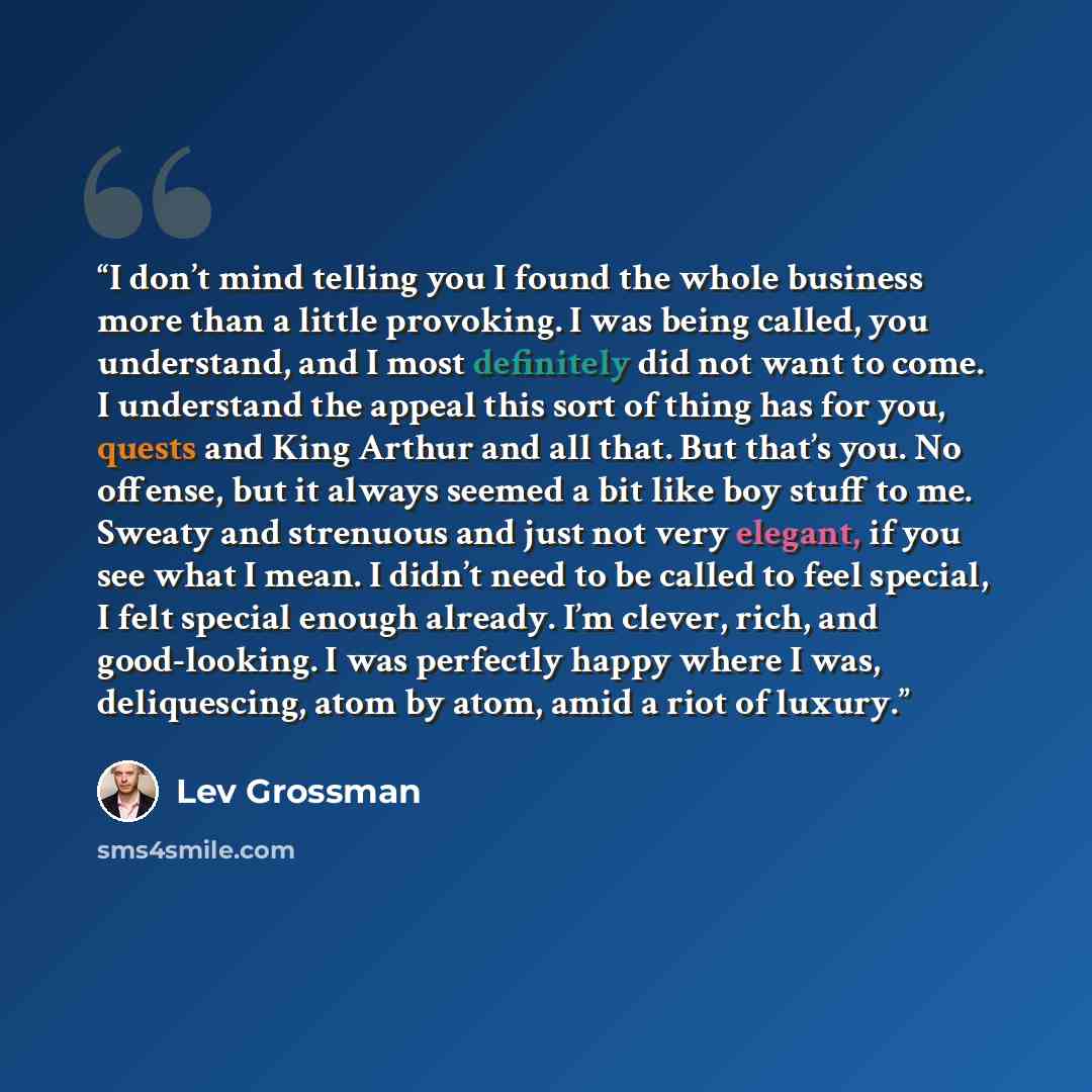 “I don’t mind telling you I found the whole business more than a little provoking. I was being called, you understand, and I most definitely did not want to come. I understand the appeal this sort of thing has for you, quests and King Arthur and all that. But that’s you. No offense, but it always…” quote by Lev Grossman
