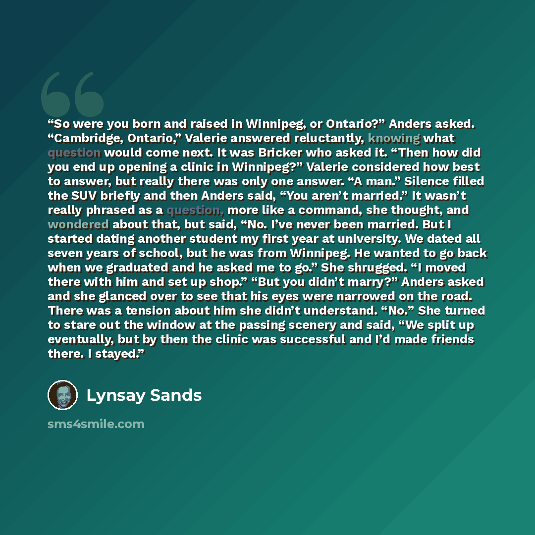 “So were you born and raised in Winnipeg, or Ontario?” Anders asked. “Cambridge, Ontario,” Valerie answered reluctantly, knowing what question would come next. It was Bricker who asked it. “Then how did you end up opening a clinic in Winnipeg?” Valerie considered how best to answer, but really…” quote by Lynsay Sands