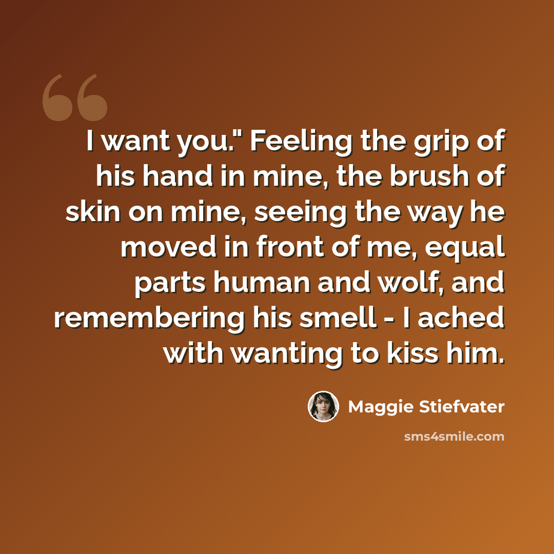 “I want you." Feeling the grip of his hand in mine, the brush of skin on mine, seeing the way he moved in front of me, equal parts human and wolf, and remembering his smell - I ached with wanting to kiss him.” quote by Maggie Stiefvater