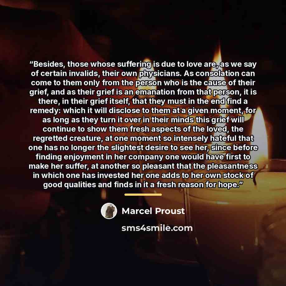 “Besides, those whose suffering is due to love are, as we say of certain invalids, their own physicians. As consolation can come to them only from the person who is the cause of their grief, and as their grief is an emanation from that person, it is there, in their grief itself, that they must in…” quote by Marcel Proust