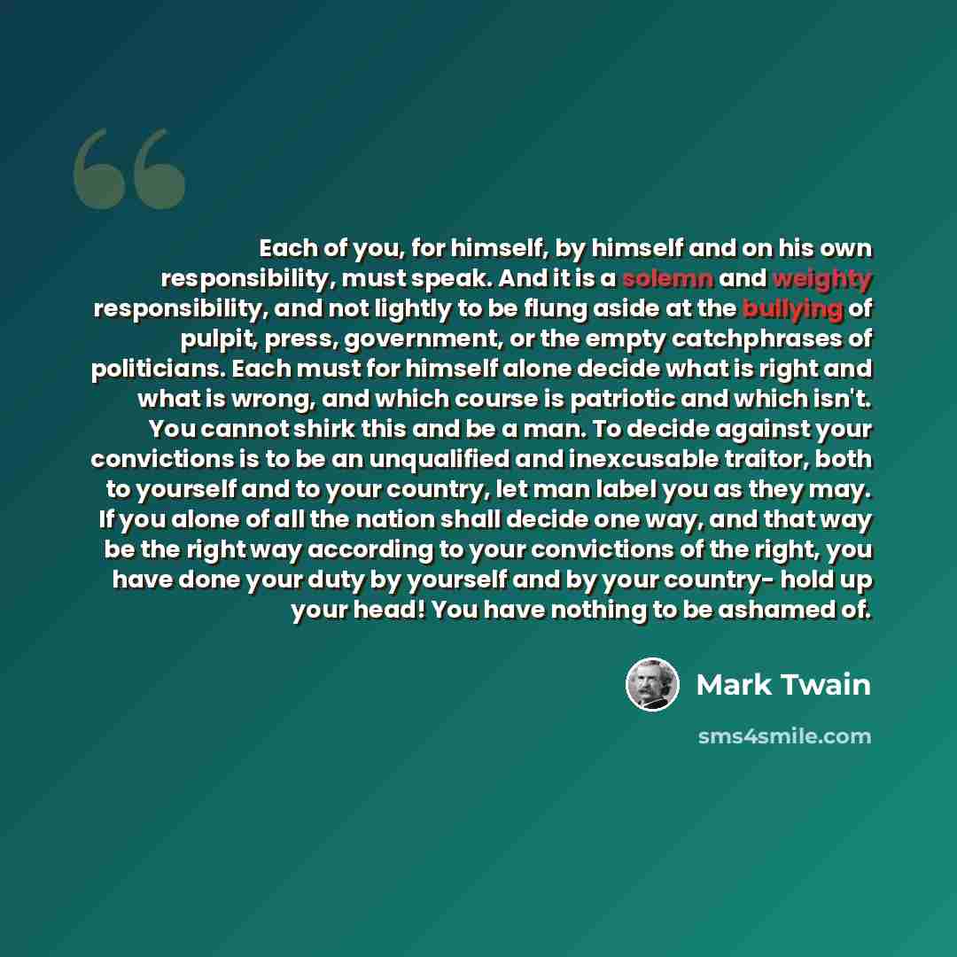 “Each of you, for himself, by himself and on his own responsibility, must speak. And it is a solemn and weighty responsibility, and not lightly to be flung aside at the bullying of pulpit, press, government, or the empty catchphrases of politicians. Each must for himself alone decide what is right…” quote by Mark Twain