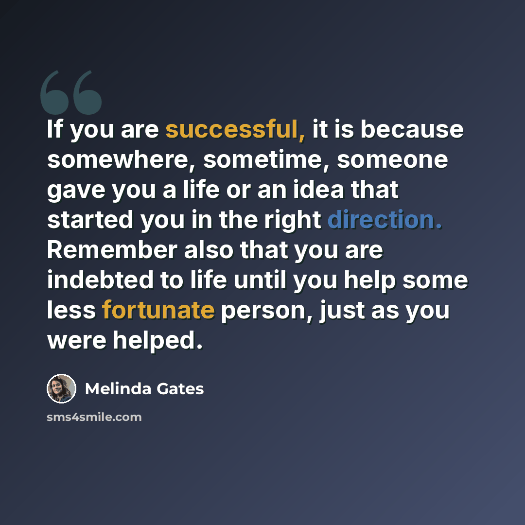 “If you are successful, it is because somewhere, sometime, someone gave you a life or an idea that started you in the right direction. Remember also that you are indebted to life until you help some less fortunate person, just as you were helped.” quote by Melinda Gates