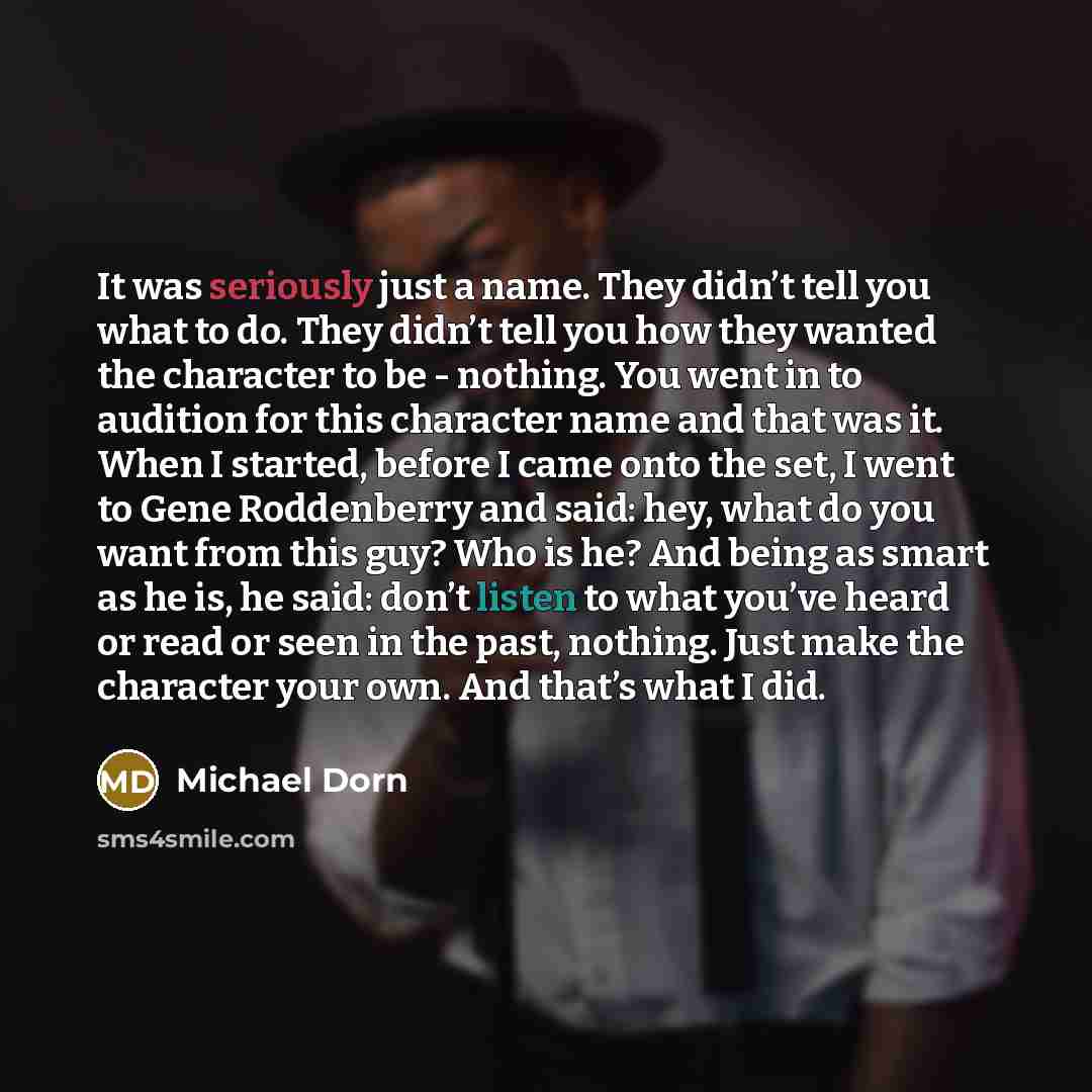 “It was seriously just a name. They didn’t tell you what to do. They didn’t tell you how they wanted the character to be - nothing. You went in to audition for this character name and that was it. When I started, before I came onto the set, I went to Gene Roddenberry and said: hey, what do you want…” quote by Michael Dorn