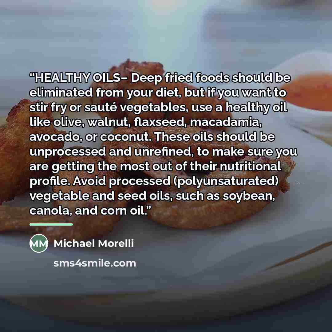 “HEALTHY OILS– Deep fried foods should be eliminated from your diet, but if you want to stir fry or sauté vegetables, use a healthy oil like olive, walnut, flaxseed, macadamia, avocado, or coconut. These oils should be unprocessed and unrefined, to make sure you are getting the most out of their…” quote by Michael Morelli