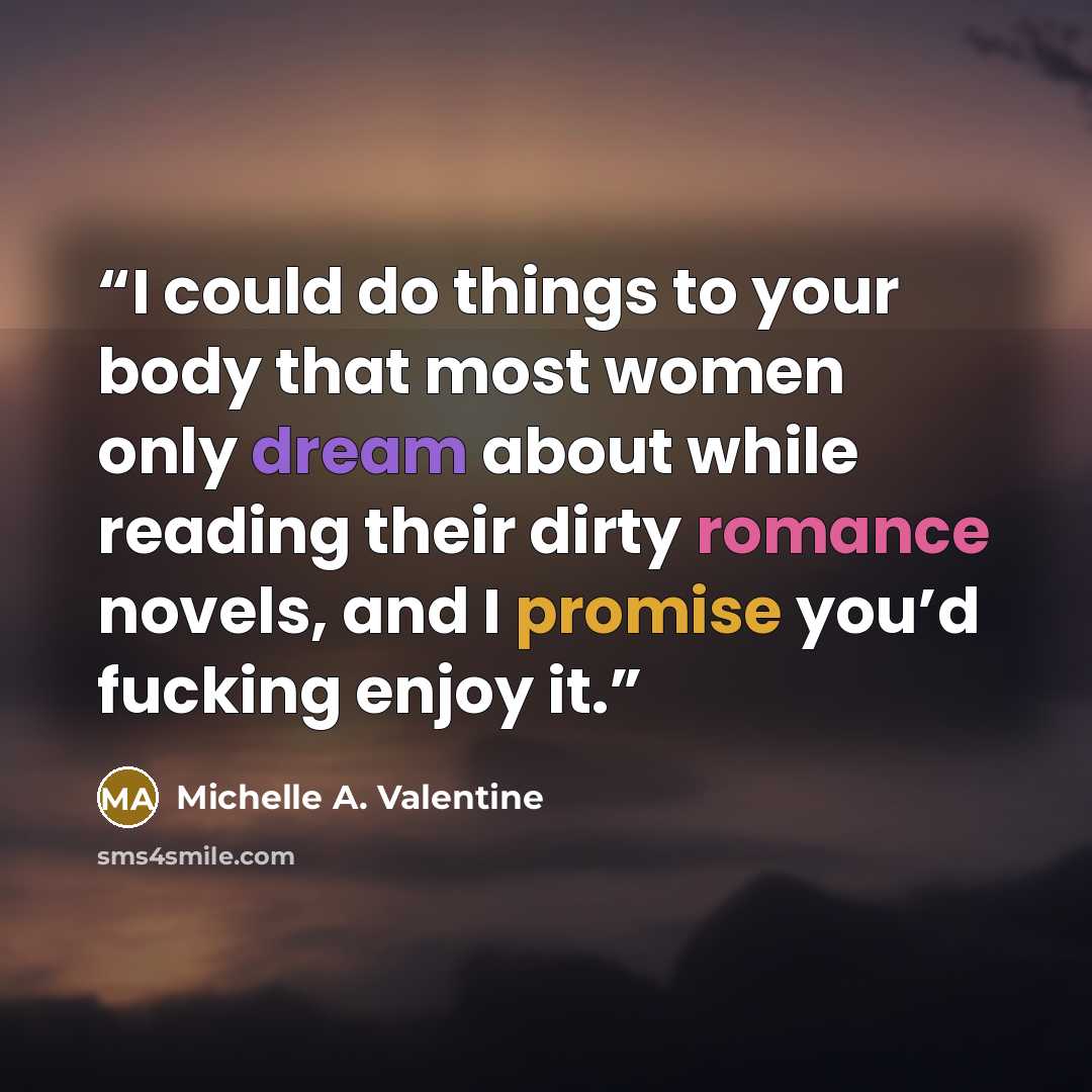 “I could do things to your body that most women only dream about while reading their dirty romance novels, and I promise you’d fucking enjoy it.” quote by Michelle A. Valentine