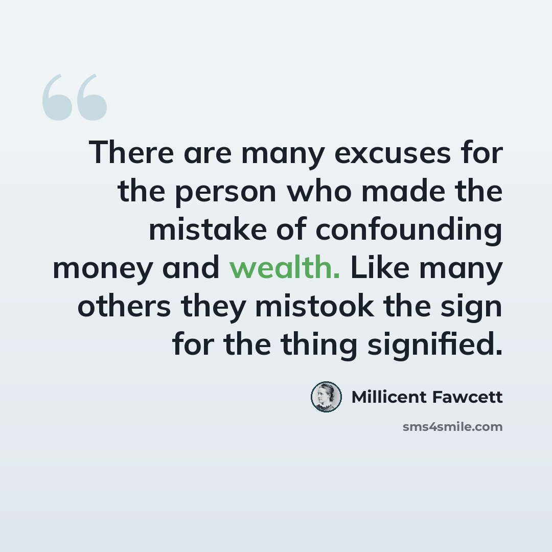 “There are many excuses for the person who made the mistake of confounding money and wealth. Like many others they mistook the sign for the thing signified.” quote by Millicent Fawcett