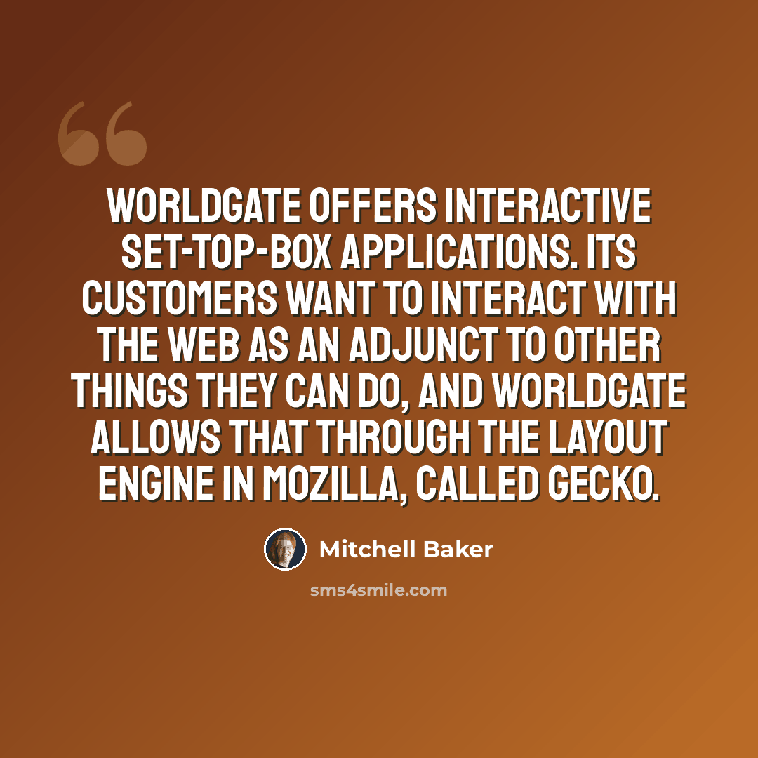 “WorldGate offers interactive set-top-box applications. Its customers want to interact with the Web as an adjunct to other things they can do, and WorldGate allows that through the layout engine in Mozilla, called Gecko.” quote by Mitchell Baker