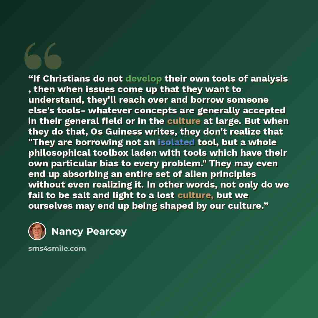 “If Christians do not develop their own tools of analysis , then when issues come up that they want to understand, they'll reach over and borrow someone else's tools- whatever concepts are generally accepted in their general field or in the culture at large. But when they do that, Os Guiness…” quote by Nancy Pearcey