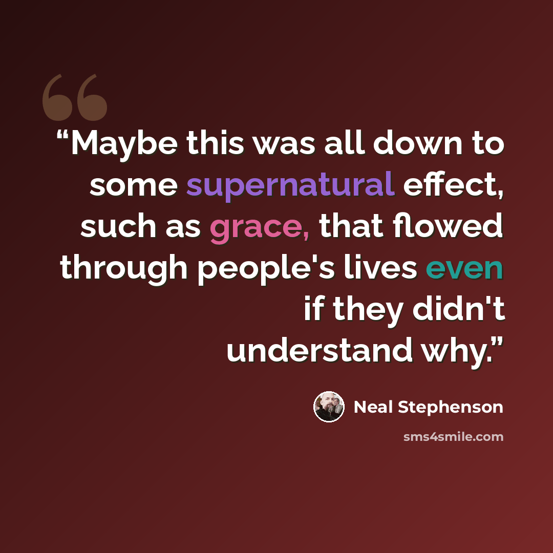 “Maybe this was all down to some supernatural effect, such as grace, that flowed through people's lives even if they didn't understand why.” quote by Neal Stephenson