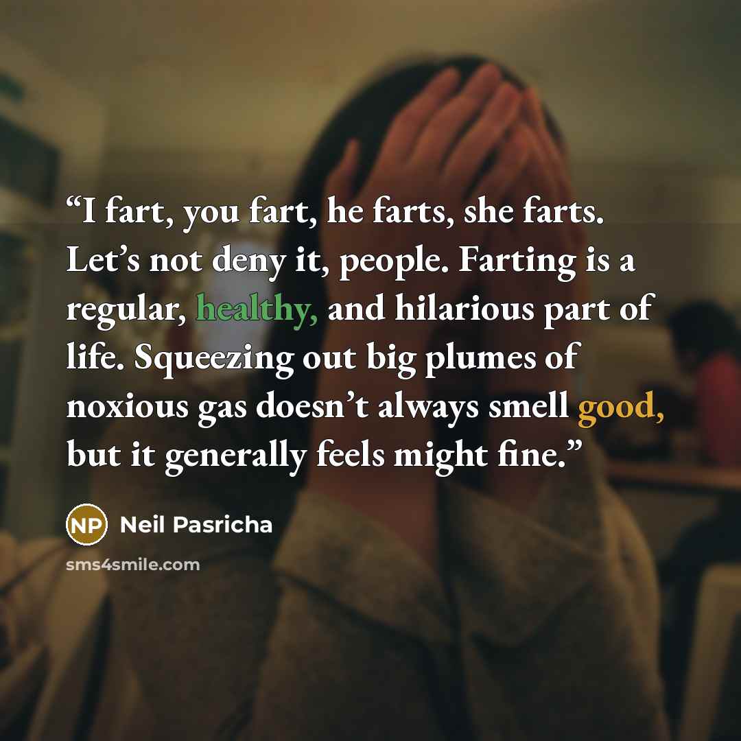 “I fart, you fart, he farts, she farts. Let’s not deny it, people. Farting is a regular, healthy, and hilarious part of life. Squeezing out big plumes of noxious gas doesn’t always smell good, but it generally feels might fine.” quote by Neil Pasricha