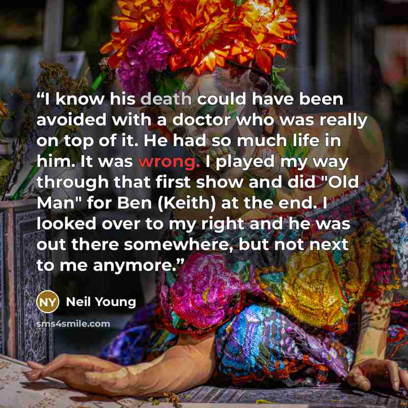 “I know his death could have been avoided with a doctor who was really on top of it. He had so much life in him. It was wrong. I played my way through that first show and did "Old Man" for Ben (Keith) at the end. I looked over to my right and he was out there somewhere, but not next to me anymore.” quote by Neil Young