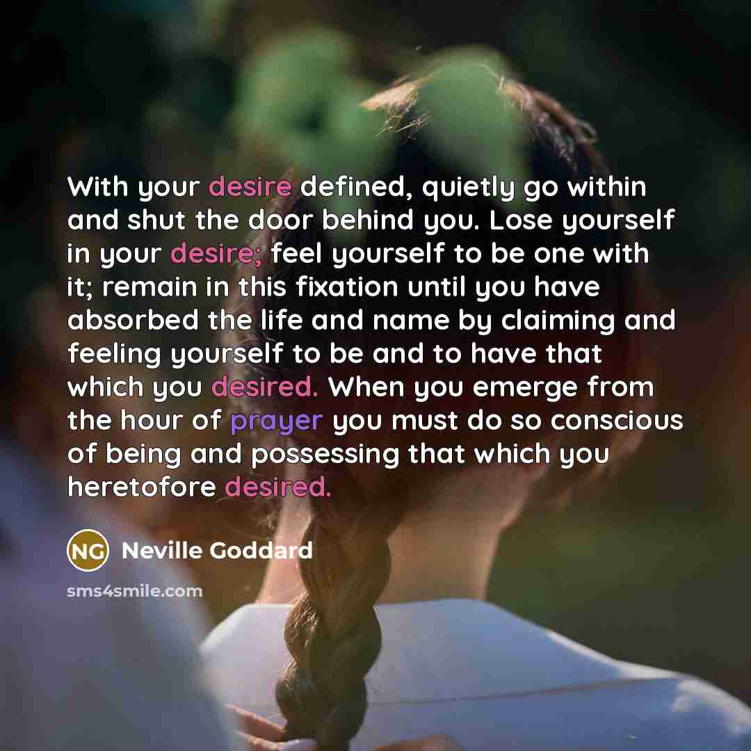 “With your desire defined, quietly go within and shut the door behind you. Lose yourself in your desire; feel yourself to be one with it; remain in this fixation until you have absorbed the life and name by claiming and feeling yourself to be and to have that which you desired. When you emerge from…” quote by Neville Goddard
