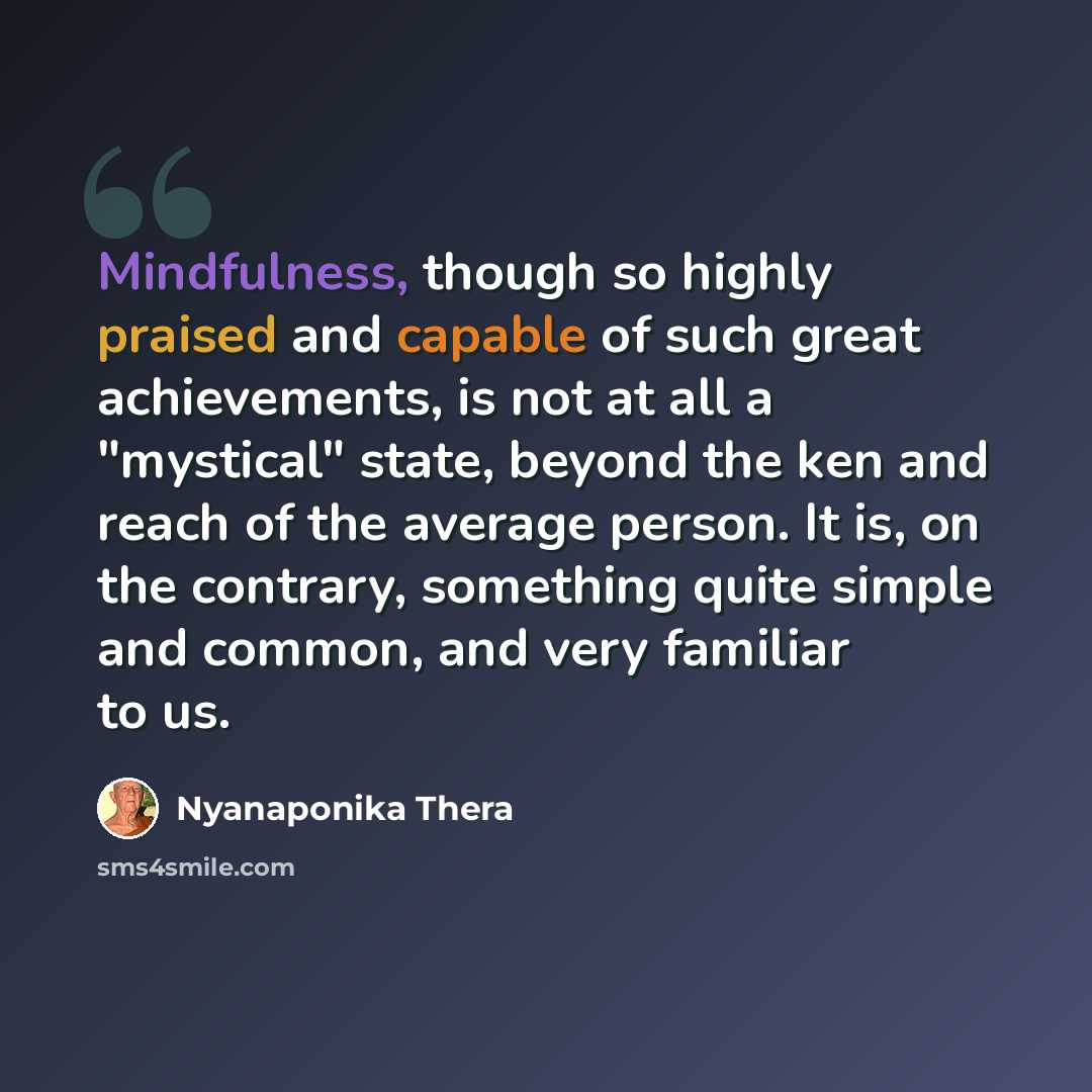 “Mindfulness, though so highly praised and capable of such great achievements, is not at all a "mystical" state, beyond the ken and reach of the average person. It is, on the contrary, something quite simple and common, and very familiar to us.” quote by Nyanaponika Thera