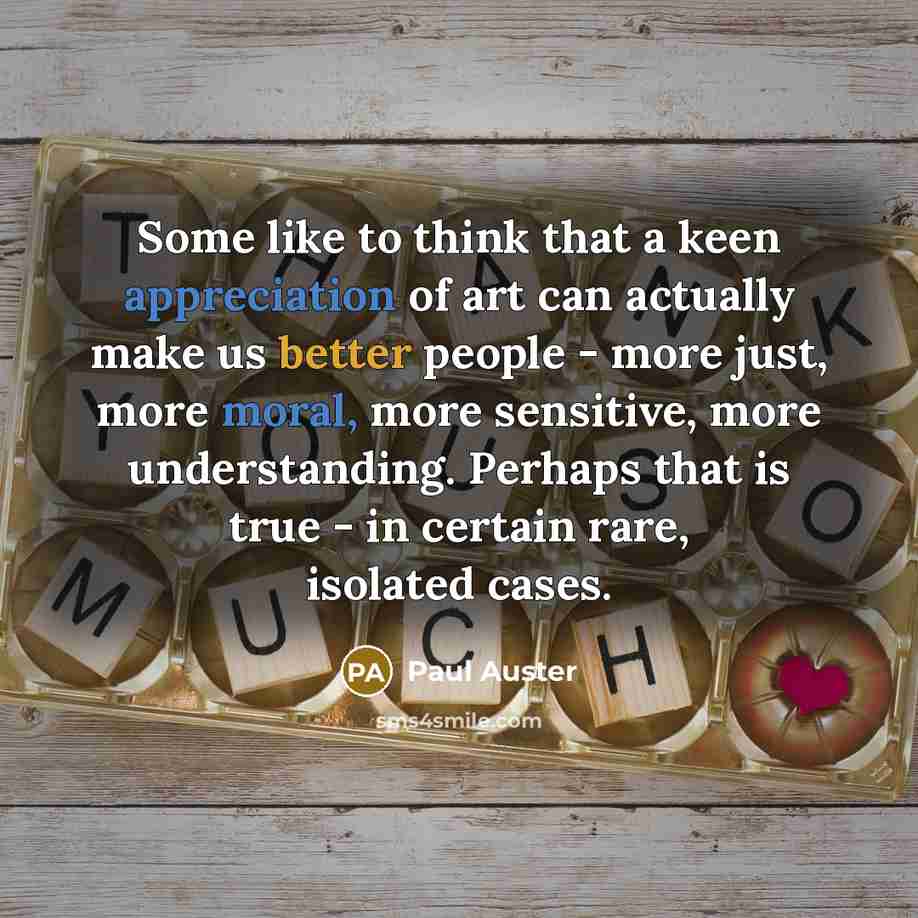 “Some like to think that a keen appreciation of art can actually make us better people - more just, more moral, more sensitive, more understanding. Perhaps that is true - in certain rare, isolated cases.” quote by Paul Auster