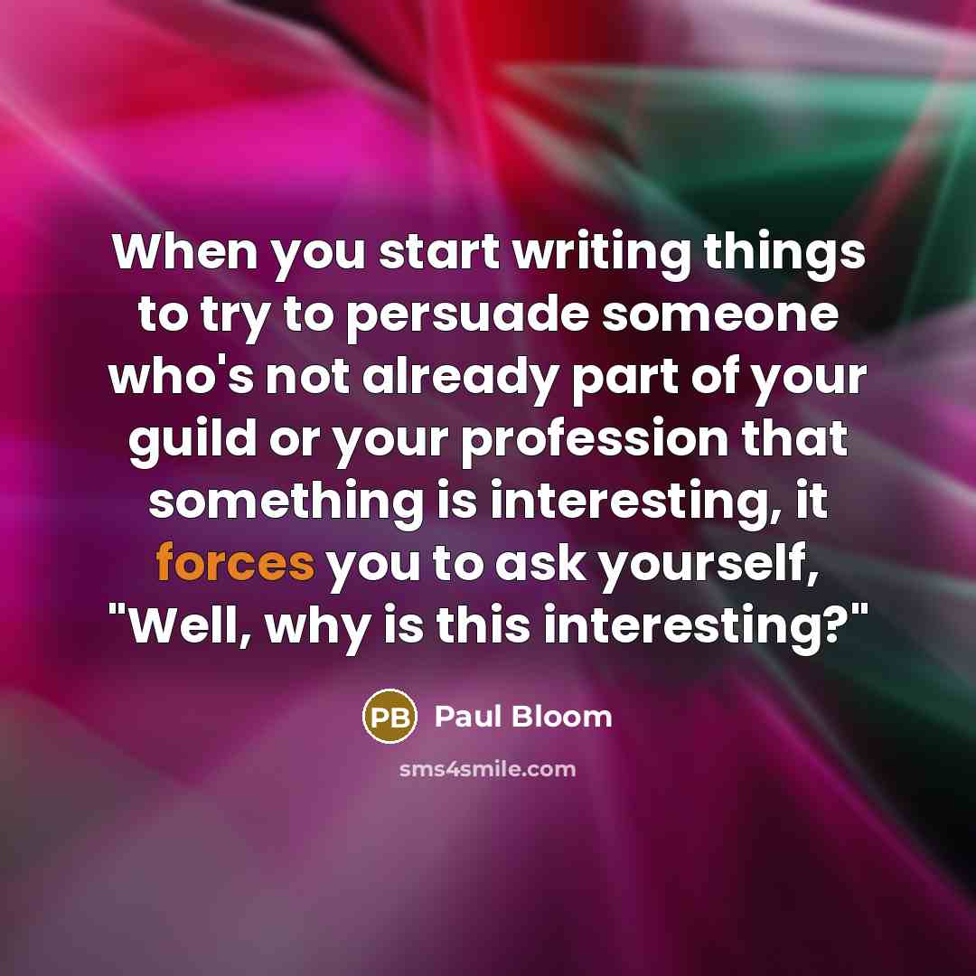 “When you start writing things to try to persuade someone who's not already part of your guild or your profession that something is interesting, it forces you to ask yourself, "Well, why is this interesting?"” quote by Paul Bloom
