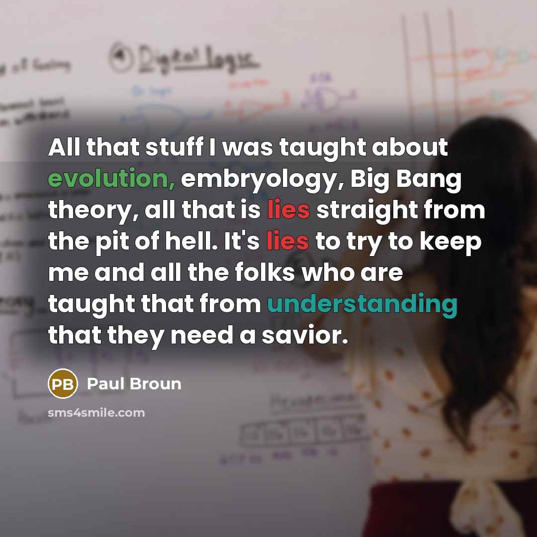 “All that stuff I was taught about evolution, embryology, Big Bang theory, all that is lies straight from the pit of hell. It's lies to try to keep me and all the folks who are taught that from understanding that they need a savior.” quote by Paul Broun
