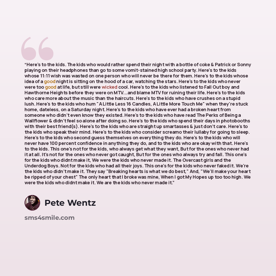 “Here's to the kids. The kids who would rather spend their night with a bottle of coke & Patrick or Sonny playing on their headphones than go to some vomit-stained high school party. Here's to the kids whose 11:11 wish was wasted on one person who will never be there for them. Here's to the kids…” quote by Pete Wentz