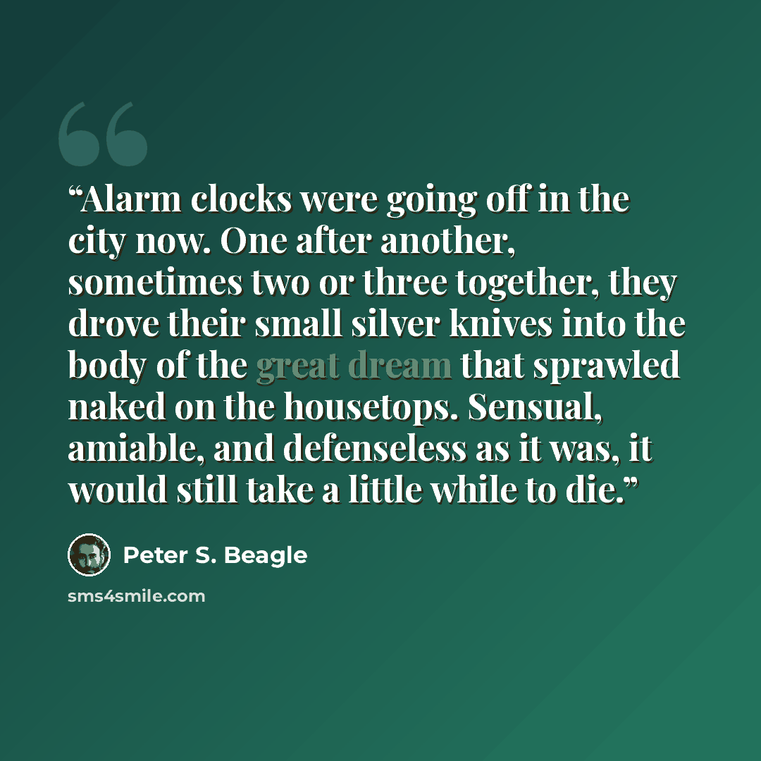 “Alarm clocks were going off in the city now. One after another, sometimes two or three together, they drove their small silver knives into the body of the great dream that sprawled naked on the housetops. Sensual, amiable, and defenseless as it was, it would still take a little while to die.” quote by Peter S. Beagle