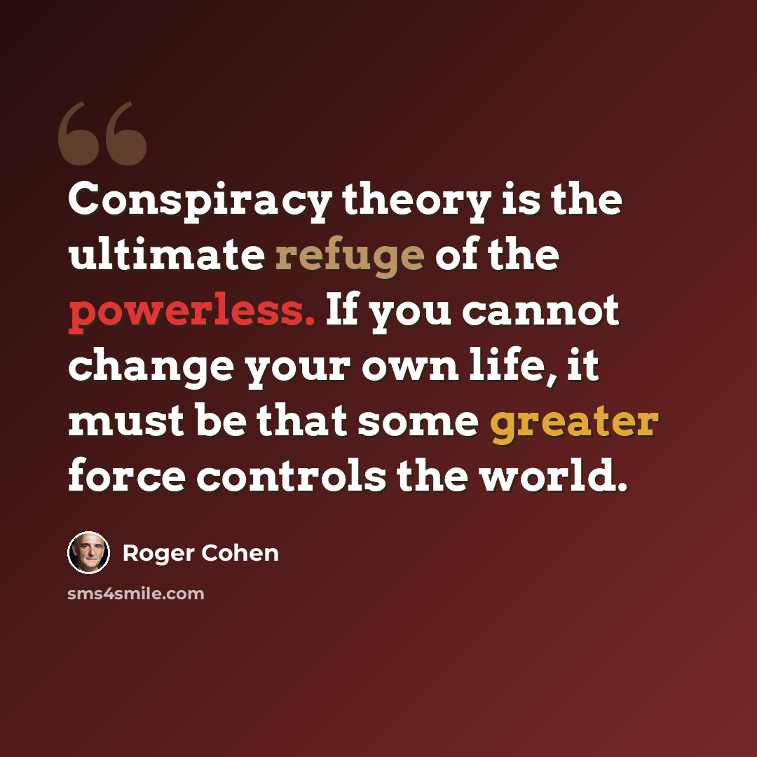 “Conspiracy theory is the ultimate refuge of the powerless. If you cannot change your own life, it must be that some greater force controls the world.” quote by Roger Cohen