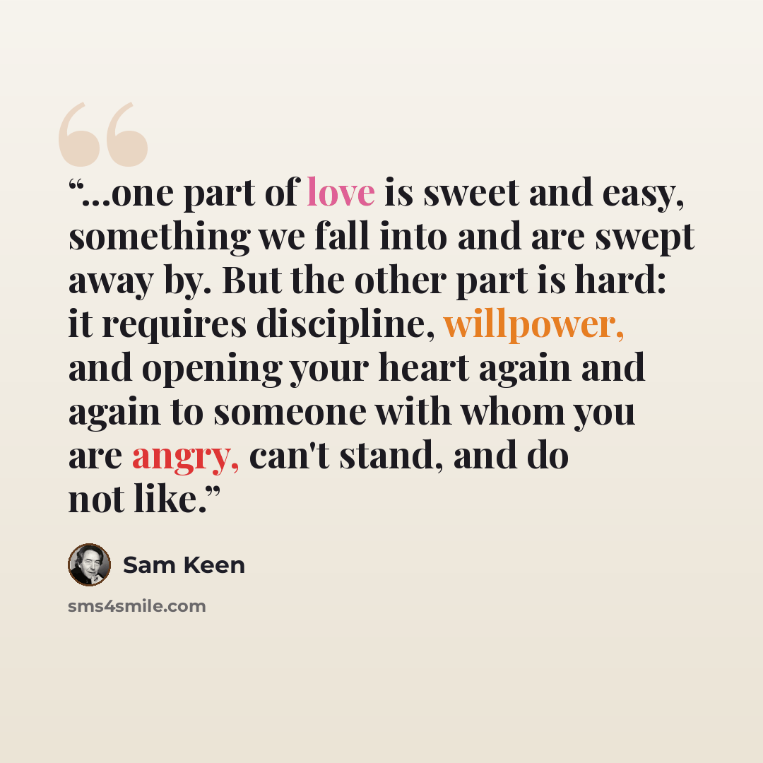 “...one part of love is sweet and easy, something we fall into and are swept away by. But the other part is hard: it requires discipline, willpower, and opening your heart again and again to someone with whom you are angry, can't stand, and do not like.” quote by Sam Keen