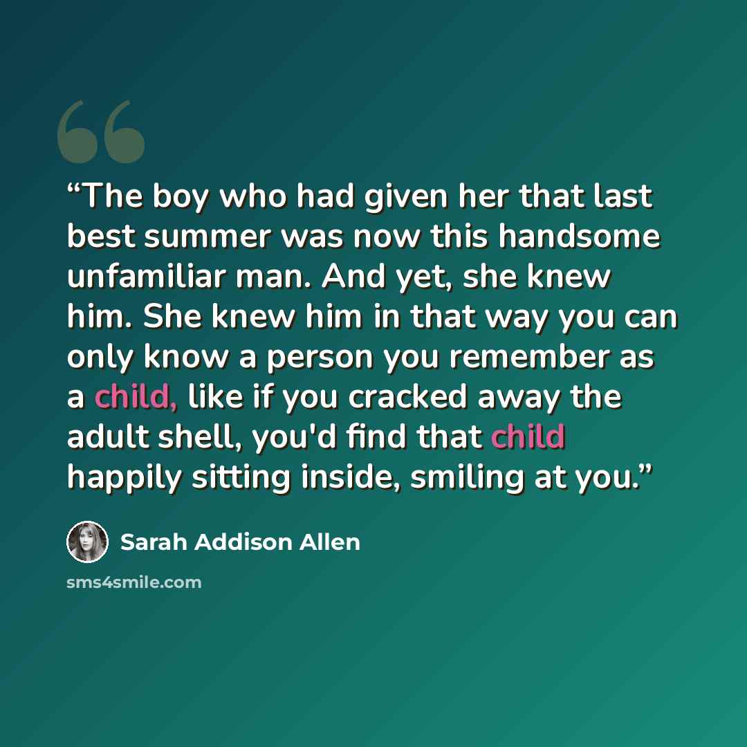 “The boy who had given her that last best summer was now this handsome unfamiliar man. And yet, she knew him. She knew him in that way you can only know a person you remember as a child, like if you cracked away the adult shell, you'd find that child happily sitting inside, smiling at you.” quote by Sarah Addison Allen