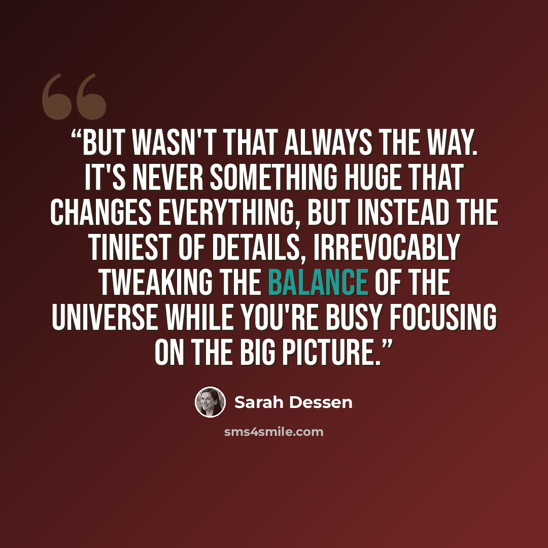 “But wasn't that always the way. It's never something huge that changes everything, but instead the tiniest of details, irrevocably tweaking the balance of the universe while you're busy focusing on the big picture.” quote by Sarah Dessen