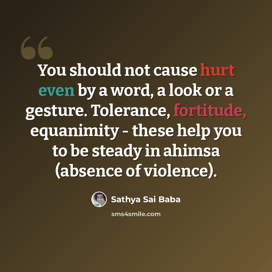 “You should not cause hurt even by a word, a look or a gesture. Tolerance, fortitude, equanimity - these help you to be steady in ahimsa (absence of violence).” quote by Sathya Sai Baba