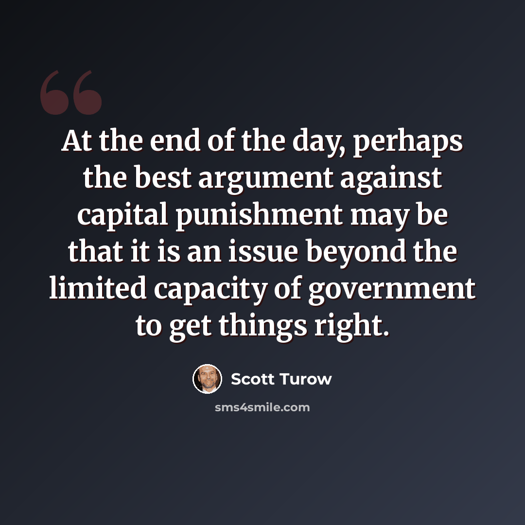 “At the end of the day, perhaps the best argument against capital punishment may be that it is an issue beyond the limited capacity of government to get things right.” quote by Scott Turow