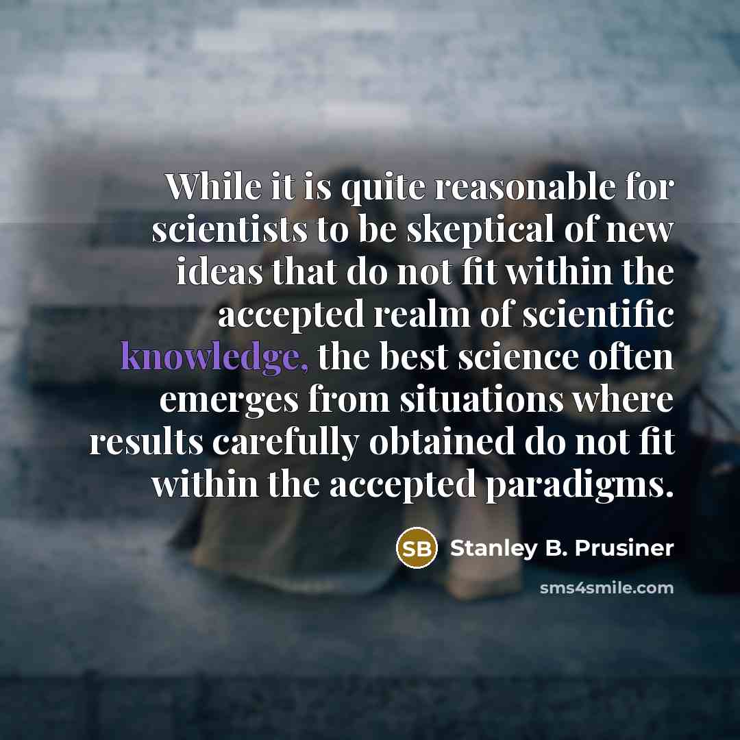 “While it is quite reasonable for scientists to be skeptical of new ideas that do not fit within the accepted realm of scientific knowledge, the best science often emerges from situations where results carefully obtained do not fit within the accepted paradigms.” quote by Stanley B. Prusiner