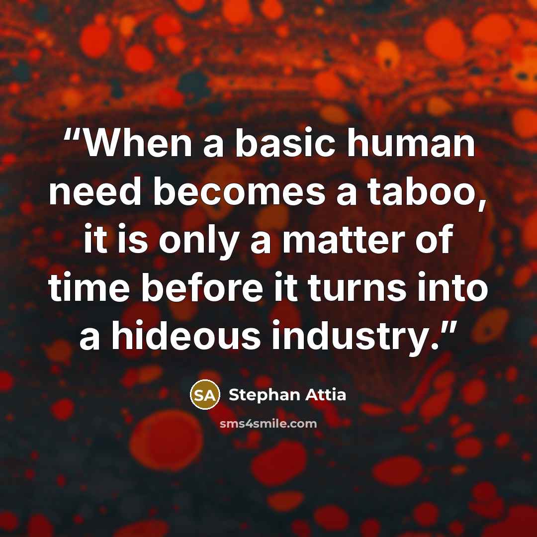 “When a basic human need becomes a taboo, it is only a matter of time before it turns into a hideous industry.” quote by Stephan Attia