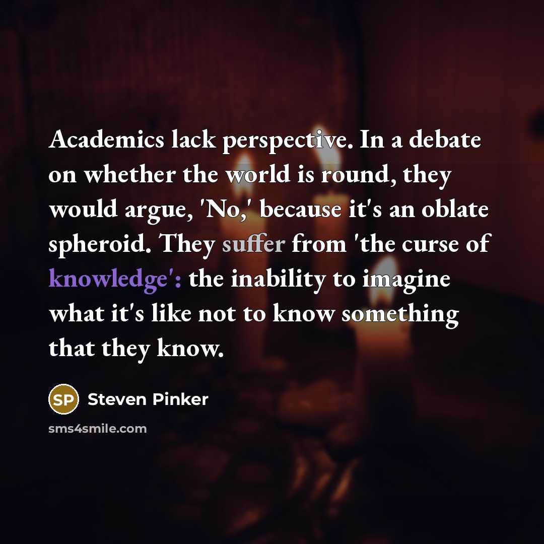 “Academics lack perspective. In a debate on whether the world is round, they would argue, 'No,' because it's an oblate spheroid. They suffer from 'the curse of knowledge': the inability to imagine what it's like not to know something that they know.” quote by Steven Pinker