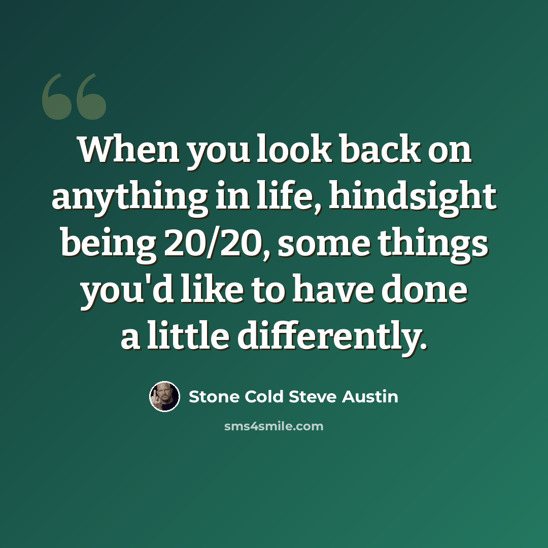 “When you look back on anything in life, hindsight being 20/20, some things you'd like to have done a little differently.” quote by Stone Cold Steve Austin